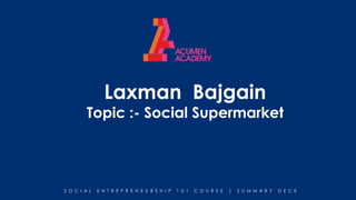 S O C I A L E N T R E P R E N E U R S H I P 1 0 1 C O U R S E | S U M M A R Y D E C K
Laxman Bajgain
Topic :- Social Supermarket
 