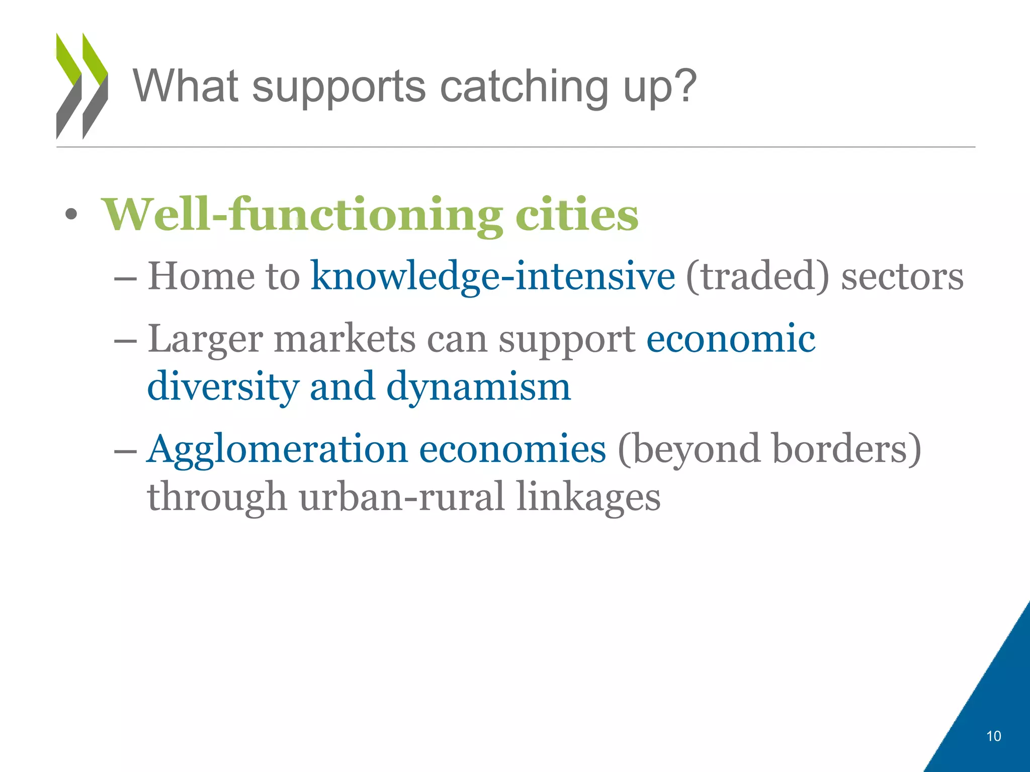 • Well-functioning cities
– Home to knowledge-intensive (traded) sectors
– Larger markets can support economic
diversity and dynamism
– Agglomeration economies (beyond borders)
through urban-rural linkages
What supports catching up?
10
 