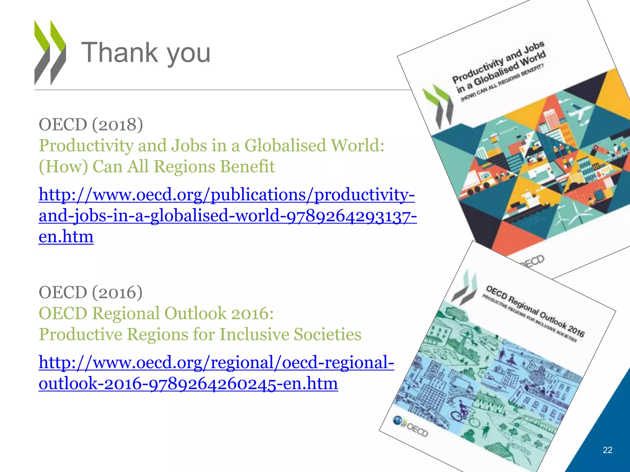 OECD (2018)
Productivity and Jobs in a Globalised World:
(How) Can All Regions Benefit
http://www.oecd.org/publications/productivity-
and-jobs-in-a-globalised-world-9789264293137-
en.htm
OECD (2016)
OECD Regional Outlook 2016:
Productive Regions for Inclusive Societies
http://www.oecd.org/regional/oecd-regional-
outlook-2016-9789264260245-en.htm
Thank you
22
 
