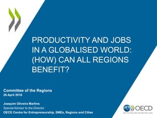 PRODUCTIVITY AND JOBS
IN A GLOBALISED WORLD:
(HOW) CAN ALL REGIONS
BENEFIT?
Committee of the Regions
26 April 2018
Joaquim Oliveira Martins
Special Advisor to the Director
OECD Centre for Entrepreneurship, SMEs, Regions and Cities
 