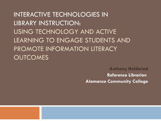 INTERACTIVE TECHNOLOGIES IN
LIBRARY INSTRUCTION:
USING TECHNOLOGY AND ACTIVE
LEARNING TO ENGAGE STUDENTS AND
PROMOTE INFORMATION LITERACY
OUTCOMES
                             Anthony Holderied
                            Reference Librarian
                   Alamance Community College
 