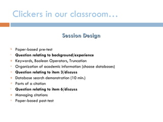 Clickers in our classroom…

                             Session Design

k   Paper-based pre-test
t   Question relating to background/experience
g   Keywords, Boolean Operators, Truncation
n   Organization of academic information (choose databases)
a   Question relating to item 3/discuss
g   Database search demonstration (10 min.)
d   Parts of a citation
i   Question relating to item 6/discuss
g   Managing citations
n   Paper-based post-test
 