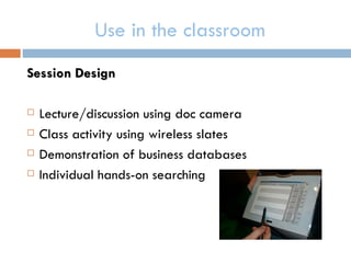 Use in the classroom
Session Design

   Lecture/discussion using doc camera
   Class activity using wireless slates
   Demonstration of business databases
   Individual hands-on searching
 