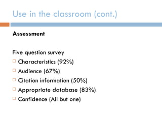Use in the classroom (cont.)
Assessment

Five question survey
 Characteristics (92%)

 Audience (67%)

 Citation information (50%)

 Appropriate database (83%)

 Confidence (All but one)
 