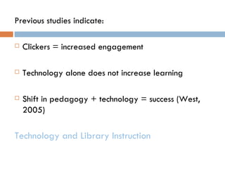 Previous studies indicate:

   Clickers = increased engagement

   Technology alone does not increase learning

   Shift in pedagogy + technology = success (West,
    2005)

Technology and Library Instruction
 
