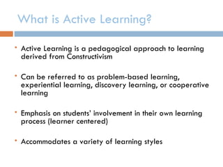 What is Active Learning?
   Active Learning is a pedagogical approach to learning
    derived from Constructivism

   Can be referred to as problem-based learning,
    experiential learning, discovery learning, or cooperative
    learning

   Emphasis on students’ involvement in their own learning
    process (learner centered)

   Accommodates a variety of learning styles
 