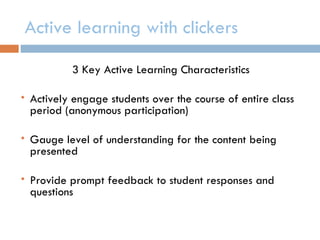 Active learning with clickers

            3 Key Active Learning Characteristics

   Actively engage students over the course of entire class
    period (anonymous participation)

   Gauge level of understanding for the content being
    presented

   Provide prompt feedback to student responses and
    questions
 