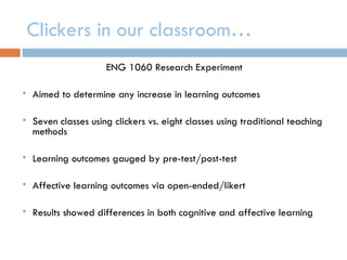 Clickers in our classroom…
                      ENG 1060 Research Experiment

   Aimed to determine any increase in learning outcomes

   Seven classes using clickers vs. eight classes using traditional teaching
    methods

   Learning outcomes gauged by pre-test/post-test

   Affective learning outcomes via open-ended/likert

   Results showed differences in both cognitive and affective learning
 