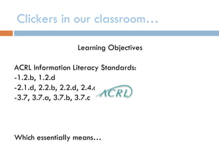 Clickers in our classroom…

                  Learning Objectives

ACRL Information Literacy Standards:
-1.2.b, 1.2.d
-2.1.d, 2.2.b, 2.2.d, 2.4.c, 2.5
-3.7, 3.7.a, 3.7.b, 3.7.c



Which essentially means…
 
