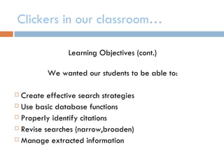 Clickers in our classroom…

                Learning Objectives (cont.)

         We wanted our students to be able to:

 Create effective search strategies
 Use basic database functions

 Properly identify citations

 Revise searches (narrow,broaden)

 Manage extracted information
 