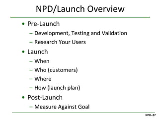 NPD/Launch Overview
• Pre-Launch
  – Development, Testing and Validation
  – Research Your Users
• Launch
  –   When
  –   Who (customers)
  –   Where
  –   How (launch plan)
• Post-Launch
  – Measure Against Goal
                                          NPD–27
 