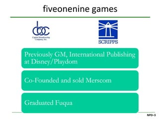 fiveonenine games



Previously GM, International Publishing
at Disney/Playdom

Co-Founded and sold Merscom


Graduated Fuqua
                                          NPD–3
 