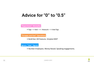 Pear
LAUNCH 201931
Advice for “0” to “0.5”
“Experiment”	Mentality
• hyp	—>	test	—>		measure	—>	new	hyp
“Scrappy	and	Fast”	Operations
• Build	fast.	Kill	Features.	Simplest	MVP
Ignore	“Fake”	Signals
• Number	Employees.	Money	Raised.	Speaking	engagements.
 