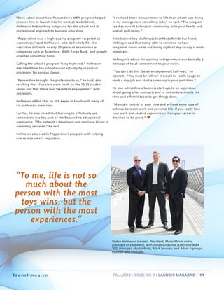 FALL 2013 | ISSUE NO. 8 | LAUNCH! MAGAZINE | 11
l a u n c h m a g . c o
When asked about how Pepperdine’s MBA program helped
prepare him to launch into his work at ModalMinds,
Hofmeyer had nothing but praise for the school and its
professional approach to business education.
“Pepperdine was a high-quality program targeted at
executives,” said Hofmeyer, who definitely fits the
executive bill with nearly 20 years of experience at
companies such as Accenture, Wells Fargo Bank, and growth
oriented consulting firms.
Calling the school’s program “very high-end,” Hofmeyer
described how the school would actually fly-in certain
professors for various classes.
“Pepperdine brought the professors to us,” he said, also
recalling that class sizes were small, in the 10-25 student
range and that there was “excellent engagement” with
professors.
Hofmeyer added that he still keeps in touch with many of
his professors even now.
Further, he also noted that learning to effectively use
connections is a key part of the Pepperdine educational
experience. “The network I developed and continue to use is
extremely valuable,” he said.
Hofmeyer also credits Pepperdine’s program with helping
him realize what’s important.
“I realized there is much more to life than what I was doing
in my management consulting role,” he said. “The program
teaches overall balance in community, with your family and
overall well-being.”
Asked about key challenges that ModalMinds has faced,
Hofmeyer said that being able to continue to have
long-term vision while not losing sight of day-to-day is most
important.
Hofmeyer’s advice for aspiring entrepreneurs was basically a
message of total commitment to your vision.
“You can’t do this [be an entrepreneur] half-way,” he
warned. “You must be ‘all-in,’ it would be really tough to
work a day-job and start a company in your part-time.”
He also advised new business start-ups to be aggressive
about going after contracts and to not underestimate the
time and effort it takes to get things done.
“Maintain control of your time and achieve some type of
balance between work and personal life. If you really love
your work and related experiences, then your career is
destined to be great.” n
ENTREPRENEUR
“To me, life is not so
much about the
person with the most
toys wins, but the
person with the most
experiences.”
Stefan Hofmeyer (center), President, ModalMinds and a
graduate of EMBA86N, with Jonathan Bunce (Executive MBA
‘97), Principal, ModalMinds, M&A Services; and Adam Signaigo,
Founder and Principal.
 