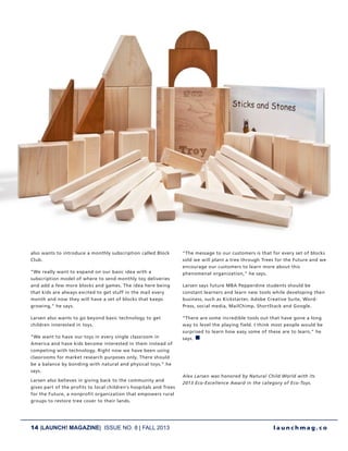 14 |LAUNCH! MAGAZINE| ISSUE NO. 8 | FALL 2013 l a u n c h m a g . c o
also wants to introduce a monthly subscription called Block
Club.
“We really want to expand on our basic idea with a
subscription model of where to send monthly toy deliveries
and add a few more blocks and games. The idea here being
that kids are always excited to get stuff in the mail every
month and now they will have a set of blocks that keeps
growing,” he says.
Larsen also wants to go beyond basic technology to get
children interested in toys.
“We want to have our toys in every single classroom in
America and have kids become interested in them instead of
competing with technology. Right now we have been using
classrooms for market research purposes only. There should
be a balance by bonding with natural and physical toys,” he
says.
Larsen also believes in giving back to the community and
gives part of the profits to local children’s hospitals and Trees
for the Future, a nonprofit organization that empowers rural
groups to restore tree cover to their lands.
“The message to our customers is that for every set of blocks
sold we will plant a tree through Trees for the Future and we
encourage our customers to learn more about this
phenomenal organization,” he says.
Larsen says future MBA Pepperdine students should be
constant learners and learn new tools while developing their
business, such as Kickstarter, Adobe Creative Suite, Word-
Press, social media, MailChimp, ShortStack and Google.
“There are some incredible tools out that have gone a long
way to level the playing field. I think most people would be
surprised to learn how easy some of these are to learn,” he
says. n
Alex Larsen was honored by Natural Child World with its
2013 Eco-Excellence Award in the category of Eco-Toys.
 
