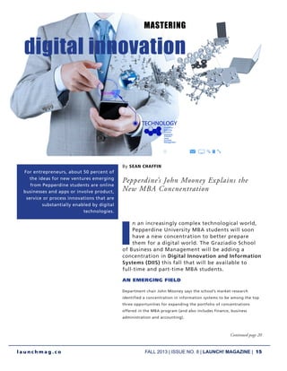 FALL 2013 | ISSUE NO. 8 | LAUNCH! MAGAZINE | 15
l a u n c h m a g . c o
By SEAN CHAFFIN
Pepperdine’s John Mooney Explains the
New MBA Concnentration
I
n an increasingly complex technological world,
Pepperdine University MBA students will soon
have a new concentration to better prepare
them for a digital world. The Graziadio School
of Business and Management will be adding a
concentration in Digital Innovation and Information
Systems (DIIS) this fall that will be available to
full-time and part-time MBA students.
AN EMERGING FIELD
Department chair John Mooney says the school’s market research
identified a concentration in information systems to be among the top
three opportunities for expanding the portfolio of concentrations
offered in the MBA program (and also includes finance, business
administration and accounting).
Continued page 20
MASTERING
digital innovation
For entrepreneurs, about 50 percent of
the ideas for new ventures emerging
from Pepperdine students are online
businesses and apps or involve product,
service or process innovations that are
substantially enabled by digital
technologies.
 
