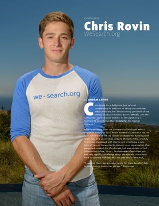 16 |LAUNCH! MAGAZINE| ISSUE NO. 8 | FALL 2013 l a u n c h m a g . c o
ENTREPRENEUR
Chris Rovin
WeSearch.org
By LINDSAY LAVINE
Chris Rovin has a full plate, but he’s not
complaining. In addition to being a second-year
MBA candidate, he’s the incoming president of the
Malibu Graduate Business Society (MGBS), and the
co-founder and executive director of WeSearch.org, a
business he describes as the “Kickstarter for medical
research.”
After graduating from the University of Michigan with a
degree in history in 2010, Rovin worked in a research lab. He
soon noticed that the lab couldn’t compete for funding with
larger labs and universities. Around the same time, a family
friend was diagnosed with mantle cell lymphoma, a rare
form of cancer. He wanted to donate to an organization that
supported research for the disease, but was unable to find
information online. In fact, he discovered that unless you
had very specific knowledge about the disease, it was very
hard to connect with labs that do that kind of research.
“I realized there was an opportunity for these [smaller] labs
to raise money from other groups,” Rovin says.
 
