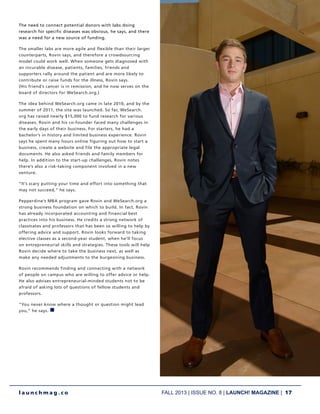 FALL 2013 | ISSUE NO. 8 | LAUNCH! MAGAZINE | 17
l a u n c h m a g . c o
The need to connect potential donors with labs doing
research for specific diseases was obvious, he says, and there
was a need for a new source of funding.
The smaller labs are more agile and flexible than their larger
counterparts, Rovin says, and therefore a crowdsourcing
model could work well. When someone gets diagnosed with
an incurable disease, patients, families, friends and
supporters rally around the patient and are more likely to
contribute or raise funds for the illness, Rovin says.
(His friend’s cancer is in remission, and he now serves on the
board of directors for WeSearch.org.)
The idea behind WeSearch.org came in late 2010, and by the
summer of 2011, the site was launched. So far, WeSearch.
org has raised nearly $15,000 to fund research for various
diseases. Rovin and his co-founder faced many challenges in
the early days of their business. For starters, he had a
bachelor’s in history and limited business experience. Rovin
says he spent many hours online figuring out how to start a
business, create a website and file the appropriate legal
documents. He also asked friends and family members for
help. In addition to the start-up challenges, Rovin notes
there’s also a risk-taking component involved in a new
venture.
“It’s scary putting your time and effort into something that
may not succeed,” he says.
Pepperdine’s MBA program gave Rovin and WeSearch.org a
strong business foundation on which to build. In fact, Rovin
has already incorporated accounting and financial best
practices into his business. He credits a strong network of
classmates and professors that has been so willing to help by
offering advice and support. Rovin looks forward to taking
elective classes as a second-year student, when he’ll focus
on entrepreneurial skills and strategies. These tools will help
Rovin decide where to take the business next, as well as
make any needed adjustments to the burgeoning business.
Rovin recommends finding and connecting with a network
of people on campus who are willing to offer advice or help.
He also advises entrepreneurial-minded students not to be
afraid of asking lots of questions of fellow students and
professors.
“You never know where a thought or question might lead
you,” he says. n
 