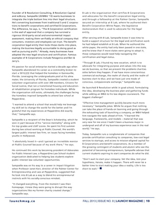 FALL 2013 | ISSUE NO. 8 | LAUNCH! MAGAZINE | 19
l a u n c h m a g . c o
Founder of B Revolution Consulting, B Revolution Capital
and ezBcorp, Sampselle (JD/MBA ’13) wants businesses to
integrate the triple bottom line into their legal structure.
He’s converting businesses from traditional S and C corpora-
tions to benefit corporations and certified B Corporations.
The difference, he says, is, “The B Corporation certification
is the seal of approval that a company has survived a
rigorous third-party social and environmental impact
assessment, making them verifiably an ethical company that
consumers, investors and employees can trust. The benefit
corporation legal entity then locks those claims into place,
making the business legally accountable to doing good as
well as pursuing profit.” Already, many businesses have
adopted the new legal structure and certification. Famous
examples of B Corporations include Patagonia and Ben &
Jerry’s.
His passion for social enterprise started a decade ago when
Sampselle abandoned his career as a commodity broker to
start a 501(c)(3) that helped the homeless in Gainesville,
Florida. Leveraging the undergraduate pool at his alma
mater, the University of Florida, Sampselle created a student
volunteer organization with over 300 members, Citizens for
Social Justice, that ran a transitional housing and education-
al rehabilitation program for homeless individuals. While
the organization still exists, ultimately the challenges facing
the homeless inspired Sampselle to attend law school at
Pepperdine.
“I wanted to attend a school that would help me leverage
my skill set to change the world for the better and I’m
grateful that my experiences at Pepperdine did exactly
that,” Sampselle says.
Sampselle is a recipient of the Dean’s Scholarship, which he
won in part because of his “service mentality” along with
his top grades and LSAT scores. He spent his first summer
during law school working at Public Counsel, the world’s
largest public interest law firm, on issues facing homeless
youths in Hollywood.
“I absolutely loved it—and I gained an incredible mentor
at Public Counsel because of my work there,” he says.
He continued this work by becoming president of Advocates
for Public Interest Law, a Pepperdine Law School student
organization dedicated to helping law students explore
public interest law volunteer opportunities.
Sampselle was on his way to a career in impact litigation
when Professor Janet Kerr, director of the Palmer Center for
Entrepreneurship and Law at Pepperdine, suggested that
he look into B Lab as a way to blend his entrepreneurial
instincts with his socially-conscious mindset.
“It changed everything. From the moment I saw their
homepage, I knew they were going to disrupt the way
organizations like my former charity created change,”
Sampselle says.
B Lab is the organization that certifies B Corporations
and advocates for the benefit corporation legal entity,
and through a fellowship at the Palmer Center, Sampselle
secured an internship at B Lab, where he authored their
Benefit Corporation White Paper, the legislative
memorandum that is used to advocate for the legal
entity.
After serving with B Lab, Sampselle knew it was time to
build a support structure for the legal and certification work
he had helped establish at B Lab. When he authored the
white paper, the entity had only been passed in one state,
and he knew that if more states were going to adopt it,
those companies would need help navigating the
certification and legal status.
“Through B Lab, I found my new vocation, which is to
advocate for integrating purpose and values into the way
we do business, so that we prevent the problems charities
solve before they happen. If we have more conscientious
commercial exchange, the realm of charity and the realm of
business start to blur, and we have just one mode of
conscious, compassionate exchange,” Sampselle says.
He launched B Revolution while in grad school, formulating
the idea, developing the business plan and gathering funds
while adding an MBA to his law degree coursework. The
biggest challenge?
“Effective time management quickly became much more
necessary,” Sampselle jokes. While he argues that nothing
can take the place of hands-on learning and going through
the exhausting task of launching a company, an MBA helped
him navigate the tasks ahead of him. “I learned the
language, frameworks, and models – material that was
very new for me since I hadn’t been a business major in
undergrad and all of my business experience was in the real
world,” he says.
Today, Sampselle runs a conglomerate of companies that
provide certification consulting to companies, low-cost legal
services to startups, and access to mission-aligned capital for
B Corporations and benefit corporations. As a member of
the growing contingent of students and alumni who see the
potential of becoming entrepreneurs, Sampselle advises that
current students aspiring to start companies do what he did.
“Don’t wait to start your company. Vet the idea, test your
hypothesis, iterate, make it happen. There will never be a
better time to start making your idea a reality. Life is too
short to wait.” n
 