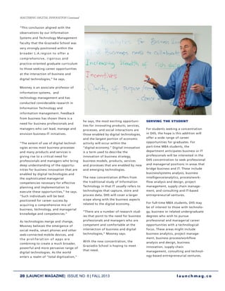 20 |LAUNCH! MAGAZINE| ISSUE NO. 8 | FALL 2013 l a u n c h m a g . c o
“This conclusion aligned with the
observations by our Information
Systems and Technology Management
faculty that the Graziadio School was
very strongly positioned within the
broader L.A.region to offer a
comprehensive, rigorous and
practice-oriented graduate curriculum
to those seeking career opportunities
at the interaction of business and
digital technologies,” he says.
Mooney is an associate professor of
information systems, and
technology management and has
conducted considerable research in
Information Technology and
information management. Feedback
from business has shown there is a
need for business professionals and
managers who can lead, manage and
envision business-IT initiatives.
“The extent of use of digital technol-
ogies across most business processes
and many products and services is
giving rise to a critical need for
professionals and managers who bring
deep understanding of the opportu-
nities for business innovation that are
enabled by digital technologies and
the sophisticated managerial
competencies necessary for effective
planning and implementation to
execute these opportunities,” he says.
“Such individuals will be best
positioned for career success by
acquiring a comprehensive mix of
business, technology, and managerial
knowledge and competencies.”
As technologies merge and change,
Mooney believes the emergence of
social media, smart phones and other
web-connected mobile devices, and
the proliferation of apps are
combining to create a much broader,
powerful and more pervasive range of
digital technologies. As the world
enters a realm of “total digitization,”
he says, the most exciting opportuni-
ties for innovating products, services,
processes, and social interactions are
those enabled by digital technologies,
and the largest portion of economic
activity will occur within the
“digital economy.” Digital innovation
is a term used to describe the
innovation of business strategy,
business models, products, services
and processes that are enabled by new
and emerging technologies.
The new concentration differs from
the traditional study of Information
Technology in that IT usually refers to
technologies that capture, store and
process data. DIIS will cover a larger
scope along with the business aspects
related to the digital economy.
“There are a number of research stud-
ies that point to the need for business
professionals and managers who are
competent and comfortable at the
intersection of business and digital
technologies,” Mooney says.
With the new concentration, the
Graziadio School is hoping to meet
that need.
SERVING THE STUDENT
For students seeking a concentration
in DIIS, the hope is this addition will
offer a wide range of career
opportunities for graduates. For
part-time MBA students, the
department anticipates business or IT
professionals will be interested in the
DIIS concentration to seek professional
and managerial positions in areas that
bridge business and IT. These include
business/systems analysis, business
intelligence/analytics, process/work-
flow analysis and design, project
management, supply chain manage-
ment, and consulting and IT-based
entrepreneurial ventures.
For full-time MBA students, DIIS may
be of interest to those with technolo-
gy, business or related undergraduate
degrees who wish to pursue
professional and managerial career
opportunities with a technological
focus. These areas might include
business analytics, project manage-
ment, business process/workflow
analysis and design, business
innovation, supply-chain
management, consulting and technol-
ogy-based entrepreneurial ventures.
MASTERING DIGITAL INNOVATION Continued
 