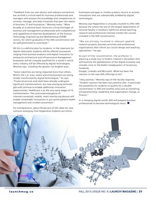 FALL 2013 | ISSUE NO. 8 | LAUNCH! MAGAZINE | 21
l a u n c h m a g . c o
“Feedback from our own alumni and industry connections
has verified a critical need for business professionals and
managers who possess the knowledge and competencies to
envision, manage, and lead initiatives that span the realms
of business, IT and innovation,” Mooney notes. “More
broadly at a national level, there are critical shortages of
business and management professionals with competencies
and capabilities to lead the development of the Science,
Technology, Engineering and Mathematical (STEM)
sectors, for which graduates of the DIIS concentration will
be well-positioned to contribute.”
All this is a definite plus for students. In the classroom (or
digital classroom), students will be offered coursework
ranging from business analytics and digital innovation to
enterprise architecture and infrastructure management.
Graduates will be uniquely qualified for a world in which
every industry will be affected by digital technologies,
Mooney says, including the greater Los Angeles area.
“Some industries are being impacted more than others.
Within the L.A. area, media and entertainment are being
totally transformed by digital technologies,” he says.
“Financial services and retail have already undergone
significant transformations, but new emerging technolo-
gies will continue to enable additional innovation
opportunities. Healthcare is at the very early stages of its
transformation. The continued emergence of
internet-connected, mobile, smart monitoring devices will
enable remarkable innovations in pro-active patient health
management and incident prevention.”
For entrepreneurs, about 50 percent of the ideas for new
ventures emerging from Pepperdine students are online
businesses and apps or involve product, service or process
innovations that are substantially enabled by digital
technologies.
Mooney says Pepperdine is uniquely situated to offer DIIS
because the school has one of the largest departments of
tenured faculty in Southern California whose teaching,
research and professional interests involve the courses
included in the DIIS concentration.
“We are actively involved in relevant applied
research projects, business activities and professional
organizations that inform our course design and teaching
approaches,” he says.
As part of the concentration, the professor is
planning a study tour of Dublin, Ireland in December that
will examine the globalization of the digital economy and
includes visits to the Dublin headquarters of Accenture,
Facebook,
Google, LinkedIn and Microsoft. What has been the
reaction to the new DIIS offerings so far?
“Very positive,” Mooney says of the faculty response.
“Student reaction has been very positive also, in particular
the possibility for students to qualify for a double
concentration in DIIS and another area such as marketing,
entrepreneurship, leadership and organization change, or
finance.”
In a changing digital world, DIIS will prepare business
professionals to become technological titans. n
 