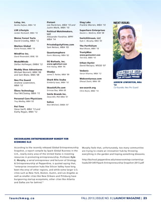 FALL 2013 | ISSUE NO. 8 | LAUNCH! MAGAZINE | 23
l a u n c h m a g . c o
Lolay, Inc.
Bardia Dejban, MBA ‘10
LSR Lifestyle
Jordan Rockwell, MBA ‘10
Maine Forest Yurts
David Crowley, MBA ’12
Markex Global
Kasra Ferasat, MBA ‘10
MindFire Inc.
David Rosendahl, BSM, ’05
ModalMinds
Stefan Hofmeyer, EMBA ‘12
Muddy Shoe Adventures
Michael Bennett, MBA ’06
and Sam Blake, MBA ’08
Neo Pro Guard
Andrew Lowenstein,
MBA ’12
Ölens Technology
Paul McCloskey, MBA ‘15
Personal Care Physicians
Troy Medley, MBA ‘03
Pet Time
Steve Swift, MBA ‘13 and
Kathy Regan, MBA ‘12
Pixtant
Lee Rankinen, MBA ‘10 and
Justin Malik, MBA ‘10
Political Matchmakers,
LLC
Alexander Fondrier, MPP/
MBA ‘14
PrivateEquityFirms.com
Sam Nelson, MBA ‘05
Quantumsphere
Kevin Maloney, MBA ‘02
SG Biofuels, Inc.
www.sgbiofuel.com
Kirk Haney, MBA ‘95
Shadys
Jaime E. Parker, MBA ’99
Shark Bite Scuba
Kimberly Isaac, MBA ‘10
SkoolofLife.com
Srinivas Rao, MBA 09
Smile Brands Inc.
Steve Bilt, PKE MBA ’01
Sohve
Nick Mitchell, EMBA ‘07
Stag Labs
Frankie Warren, MBA ‘10
Superhero Enterprises
Davien L. Watkins, BSM ‘08
SwitchStream, LLC
Kyle C. Murphy, MBA ‘05
The Portfolium
Neal Bloom, MBA ‘18
TrustyMax
www.go2socket.com
Tim Kim, MBA ‘10
Urban Oyster
David Naczycz, MSOD ‘07
Vedanic
Varun Khanna, MBA ’12
Webventurous.com
Dhaval Doshi, MBA ‘09
we-search.org
Chris Rovin, MBA ‘14
ENCOURAGING ENTREPRENEURSHIP REMEDY FOR
ECONOMIC ILLS
According to the recently released Global Entrepreneurship
Snapshot, a report compile by Spark Global Business in the
U.K., nearly every area of the United States is investing
resources in promoting entrepreneurship. Professor Kyle
C. Murphy, a serial entrepreneur and lecturer of Strategy
& Entrepreneurship at Pepperdine, is quoted saying that,
“enterprise innovation hubs like Silicon Valley have long
been the envy of other regions, and while some larger U.S.
cities such as New York, Boston, Austin, and Los Angeles as
well as smaller cities like New Orleans and Pittsburg have
burgeoning startup ecosystems, other cities like Atlanta
and Dallas are far behind.”
Murphy feels that, unfortunately, too many communities
are trying to create an innovation hub by throwing
everything in the garden and hoping something blossoms.
http://bschool.pepperdine.edu/newsroom/wp-content/up-
loads/2013/07/Spark-Entrepreneurship-Snapshot-2013.pdf
NEXT ISSUE:
INVENTING NEW
PRODUCTS
ANDREW LOWENSTEin, mba
‘12
Co-founder, Neo Pro Guard
 