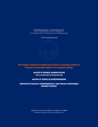 24 |LAUNCH! MAGAZINE| ISSUE NO. 8 | FALL 2013 l a u n c h m a g . c o
6100 Center Drvie | Suite 300 | Los Angeles, CA 90045
© PEPPERDINE UNIVERSITY. All Rights Reserved. GSBM.DG.100113
bschool.pepperdine.edu
We prepare students to launch and sustain a successful venture or
become an innovative leader in a corporate setting.
MASTER OF BUSINESS ADMINISTRATION
with a concentration in Entrepreneurship
MASTER OF SCIENCE IN ENTREPRENEURSHIP
CERTIFICATE IN SOCIALLY ENVIRONMENTALLY AND ETHICALLY RESPONSIBLE
BUSINESS STRATEGY
 