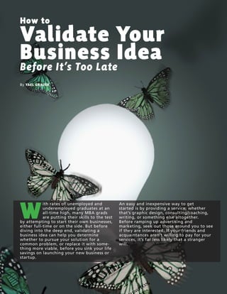4 |LAUNCH! MAGAZINE| ISSUE NO. 8 | FALL 2013 l a u n c h m a g . c o
How to
Validate Your
Business Idea
Before It’s Too Late
By YAEL GRAUER
W
ith rates of unemployed and
underemployed graduates at an
all-time high, many MBA grads
are putting their skills to the test
by attempting to start their own businesses,
either full-time or on the side. But before
diving into the deep end, validating a
business idea can help you determine
whether to pursue your solution for a
common problem, or replace it with some-
thing more viable, before you sink your life
savings on launching your new business or
startup.
An easy and inexpensive way to get
started is by providing a service; whether
that’s graphic design, consulting/coaching,
writing, or something else altogether.
Before ramping up advertising and
marketing, seek out those around you to see
if they are interested. If your friends and
acquaintances aren’t willing to pay for your
services, it’s far less likely that a stranger
will.
 