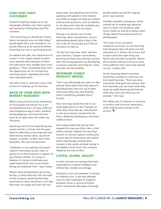 FALL 2013 | ISSUE NO. 8 | LAUNCH! MAGAZINE | 5
l a u n c h m a g . c o
FIND THAT FIRST
CUSTOMER
Instead of getting caught up in ask-
ing people whether your idea is good,
get started by finding that very first
customer.
“The first thing you should do is think
about one person you can help today,”
said Bridgett Hart, who worked in cor-
porate America as an executive before
branching out into a coaching business.
To validate the idea, she reached out to
women in her target market to deter-
mine whether they had parts of their
life with which they needed some extra
guidance. “Then I presented them with
the opportunity for an introductory
coaching session regarding the areas
that interested them.”
The sales came in, and she’s now in the
process of ramping up her business.
BACK UP YOUR IDEA WITH
MARKET RESEARCH
While using word-of-mouth marketing
to find people around you for a ser-
vice-based business is an easy, effective
and inexpensive way to start, building
and developing a technical solution
(such as an app) raises the stakes sig-
nificantly.
Spending a lot of time researching your
target market is critical, and this goes
beyond collecting survey responses and
determining market value, says Brant
Cooper, co-author of New York Times
bestseller, The Lean Entrepreneur.
“Validation is not seeking out market
research that backs up your idea, or
going out to find evidence in support of
your theory. Rather, it’s trying to
disprove it; trying to eliminate your
experimental bias that we as human
beings are endowed with,” says Cooper.
Where many entrepreneurs go wrong,
he says, is when they buy into the myth
of the visionary, assuming that they
must have so much conviction in an idea
that they can simply skip over this nec-
essary step. But spending a lot of time
speaking with people in the industry
you’d like to target can help you answer
some pivotal questions; such as whether
or not they even have the problems you
think they have in the first place.
The key is to spend a lot of time
listening, observing behavior, and un-
derstanding deeply what a day in the
life is like for the people you’d like to
introduce an idea to.
“In the first interview, never mention
your solution,” Cooper recommends,
pointing out that many business owners
take the wrong approach by developing
a solution and then searching for some-
one who has the problem.
MINIMUM VIABLE
PRODUCT MODEL
“Don’t just tell people you have an idea
and ask them what they think about it.
[Avoiding that] frees you up to learn
what pains they have and whether
there’s something solvable there,”
he says.
Your next step would then be to run
some experiments to see if people do
what they think they do, and whether
or not your solution would work for
them, ideally by developing a minimum
viable product.
One widely publicized startup that
skipped this step was Color Labs—a $41
million disaster. Despite the very high
amount of venture capital funding and
a great deal of media buzz, the mobile
photo-sharing app received poor
reviews in the media and bad ratings in
the Apples iTunes store. The company
folded at the end of 2012.
LISTEN, LEARN, ADJUST
In stark contrast are startups that have
responded to customer feedback and
shifted their models accordingly.
Groupon is one such example. It started
as ThePoint.com, a site that allowed
users to start campaigns to organize
donation drives or group activities,
which would only take place if enough
people signed up and the ‘tipping
point’ was reached.
Another example is Instagram, which
started out as mobile app allowing
users to check into locations, plan
future check-ins and do a million other
things, before focusing primarily on
photographs.
“For most of the successful
companies we know, it’s not that they
had this great idea and went out and
executed on it. Almost all of them had
to learn what the right thing was
before they became successful. Almost
all successful startups end up as some-
thing different than what they started
out as,” Cooper said.
So the listening doesn’t end after
launching a product or starting a ser-
vice-based business. “Once you have
one person that gives you money, that
first customer, you can track what they
need, by really listening and hearing
what they want and what you can
provide,” Hart says.
This allows you to improve on a service
or product and continue tweaking it,
while making some money in the
process. n
 