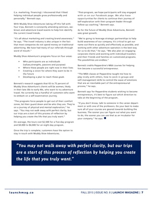FALL 2013 | ISSUE NO. 8 | LAUNCH! MAGAZINE | 7
l a u n c h m a g . c o
“You may not walk away with perfect clarity, but our trips
are a start of this process of reflection by helping you create
the life that you truly want.”
(i.e. marketing, financing). I discovered that I liked
helping individual people grow professionally and
personally,” Bennett says.
With Muddy Shoe Adventures taking off this fall with
four trips, Bennett is constantly attending seminars, we-
binars and adventure travel events to help him identify
the current travel trends.
“It’s all about marketing and creating brand awareness,”
he says. “The travel industry is also unique in the fact
that most companies do not spend money on traditional
advertising. We have had many of our referrals through
word of mouth.”
Muddy Shoe Adventure’s programs focus on four areas:
•	 Who participants are as individuals
(values,strengths, passions and purpose)
•	 Where these people are right now in their lives
•	 Creating a vision for where they want to be in
the future
•	 Developing a plan to reach these goals
Bennett’s research suggests that 65 to 75 percent of
Muddy Shoe Adventure’s clients will be women, likely
in their late 30s to early 40s, who want to try adventure
travel. He currently has a handful of customers who want
to embark on a self-examination journey.
“The programs force people to get out of their comfort
zones, let their guard down and be who they are. They’re
on a journey of physical and mental exploration,” he
says. “You may not walk away with perfect clarity, but
our trips are a start of this process of reflection by
helping you create the life that you truly want.”
On average, the tours cost $2,500 for a five-day program
and $4,000 to $6,000 for an eight-day program.
Once the trip is complete, customers have the option to
stay in touch with Muddy Shoe Adventures.
“Post-program, we hope participants will stay engaged
with us on our Facebook page. We also have
opportunities for clients to continue their journey of
self-exploration with their program leader through
follow-up coaching,” Bennett says.
As for the future of Muddy Shoe Adventures, Bennett
sees great growth.
“We’re going to leverage strategic partnerships to help
build awareness of our company. It’s critical to get our
name out there as quickly and effectively as possible, and
working with other adventure operators is the best way
for us to do that,” he says. “We also plan on engaging
corporate clients and working with individual travelers
and their friends and families on customized programs.
The possibilities are endless.”
Bennett credits Pepperdine’s MBA courses for helping
him become a successful entrepreneur.
“The MBA classes at Pepperdine taught me how to
play nicely with others, how to work in groups and
self-management skills to control the wave of emotions
that are an inevitable part of the entrepreneurial
process,” he says.
Bennett says for Pepperdine students wishing to become
entrepreneurs, it’s best to figure out which direction to
take at the beginning of the program.
“If you don’t know, talk to someone in the career depart-
ment or with one of the professors. Do your best to make
sure all of your courses are geared towards building the
business. The sooner you can figure out what you want
to do, the sooner you can use that as an incubator for
your company,” he says. n
 