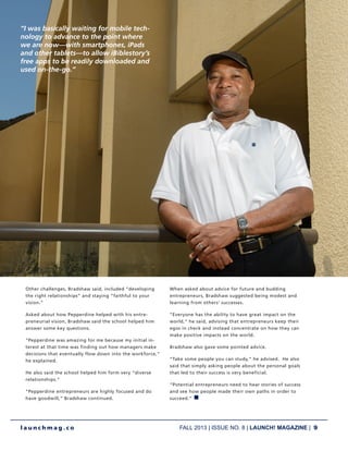 FALL 2013 | ISSUE NO. 8 | LAUNCH! MAGAZINE | 9
l a u n c h m a g . c o
Other challenges, Bradshaw said, included “developing
the right relationships” and staying “faithful to your
vision.”
Asked about how Pepperdine helped with his entre-
preneurial vision, Bradshaw said the school helped him
answer some key questions.
“Pepperdine was amazing for me because my initial in-
terest at that time was finding out how managers make
decisions that eventually flow down into the workforce,”
he explained.
He also said the school helped him form very “diverse
relationships.”
“Pepperdine entrepreneurs are highly focused and do
have goodwill,” Bradshaw continued.
When asked about advice for future and budding
entrepreneurs, Bradshaw suggested being modest and
learning from others’ successes.
“Everyone has the ability to have great impact on the
world,” he said, advising that entrepreneurs keep their
egos in check and instead concentrate on how they can
make positive impacts on the world.
Bradshaw also gave some pointed advice.
“Take some people you can study,” he advised. He also
said that simply asking people about the personal goals
that led to their success is very beneficial.
“Potential entrepreneurs need to hear stories of success
and see how people made their own paths in order to
succeed.” n
“I was basically waiting for mobile tech-
nology to advance to the point where
we are now—with smartphones, iPads
and other tablets—to allow iBiblestory’s
free apps to be readily downloaded and
used on-the-go.”
 