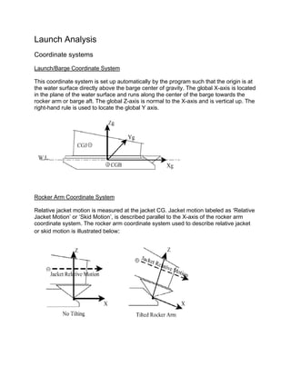Launch Analysis
Coordinate systems

Launch/Barge Coordinate System

This coordinate system is set up automatically by the program such that the origin is at
the water surface directly above the barge center of gravity. The global X-axis is located
in the plane of the water surface and runs along the center of the barge towards the
rocker arm or barge aft. The global Z-axis is normal to the X-axis and is vertical up. The
right-hand rule is used to locate the global Y axis.




Rocker Arm Coordinate System

Relative jacket motion is measured at the jacket CG. Jacket motion labeled as ‘Relative
Jacket Motion’ or ‘Skid Motion’, is described parallel to the X-axis of the rocker arm
coordinate system. The rocker arm coordinate system used to describe relative jacket
or skid motion is illustrated below:
 