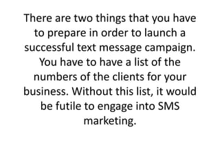 There are two things that you have to prepare in order to launch a successful text message campaign. You have to have a list of the numbers of the clients for your business. Without this list, it would be futile to engage into SMS marketing. ,[object Object]