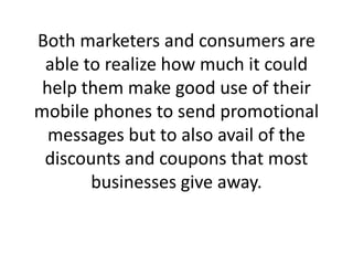 Both marketers and consumers are able to realize how much it could help them make good use of their mobile phones to send promotional messages but to also avail of the discounts and coupons that most businesses give away.,[object Object]