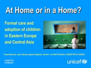 At Home or in a Home? Formal care and  adoption of children  in Eastern Europe  and Central Asia Presentation by: Jean Claude Legrand, Regional  Advisor  on Child Protection, UNICEF RO for CEECIS 