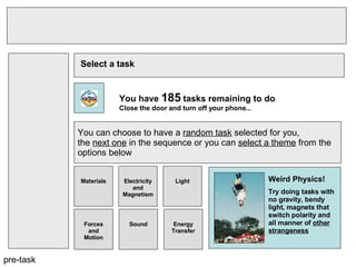 pre-task Select a task You have  185  tasks remaining to do Close the door and turn off your phone... You can choose to have a  random task  selected for you,  the  next one  in the sequence or you can  select a theme  from the  options below Materials Electricity and Magnetism Light Forces and Motion Sound Energy Transfer Weird Physics! Try doing tasks with no gravity, bendy light, magnets that switch polarity and all manner of  other strangeness   
