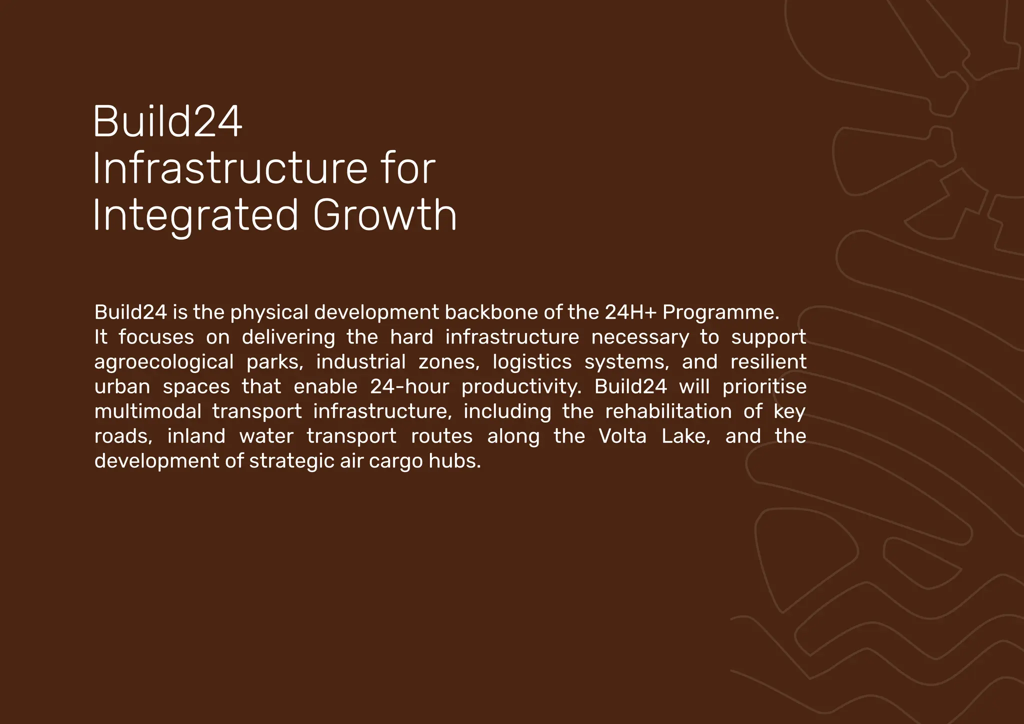 Build24 is the physical development backbone of the 24H+ Programme.
It focuses on delivering the hard infrastructure necessary to support
agroecological parks, industrial zones, logistics systems, and resilient
urban spaces that enable 24-hour productivity. Build24 will prioritise
multimodal transport infrastructure, including the rehabilitation of key
roads, inland water transport routes along the Volta Lake, and the
development of strategic air cargo hubs.
Build24
Infrastructure for
Integrated Growth
 