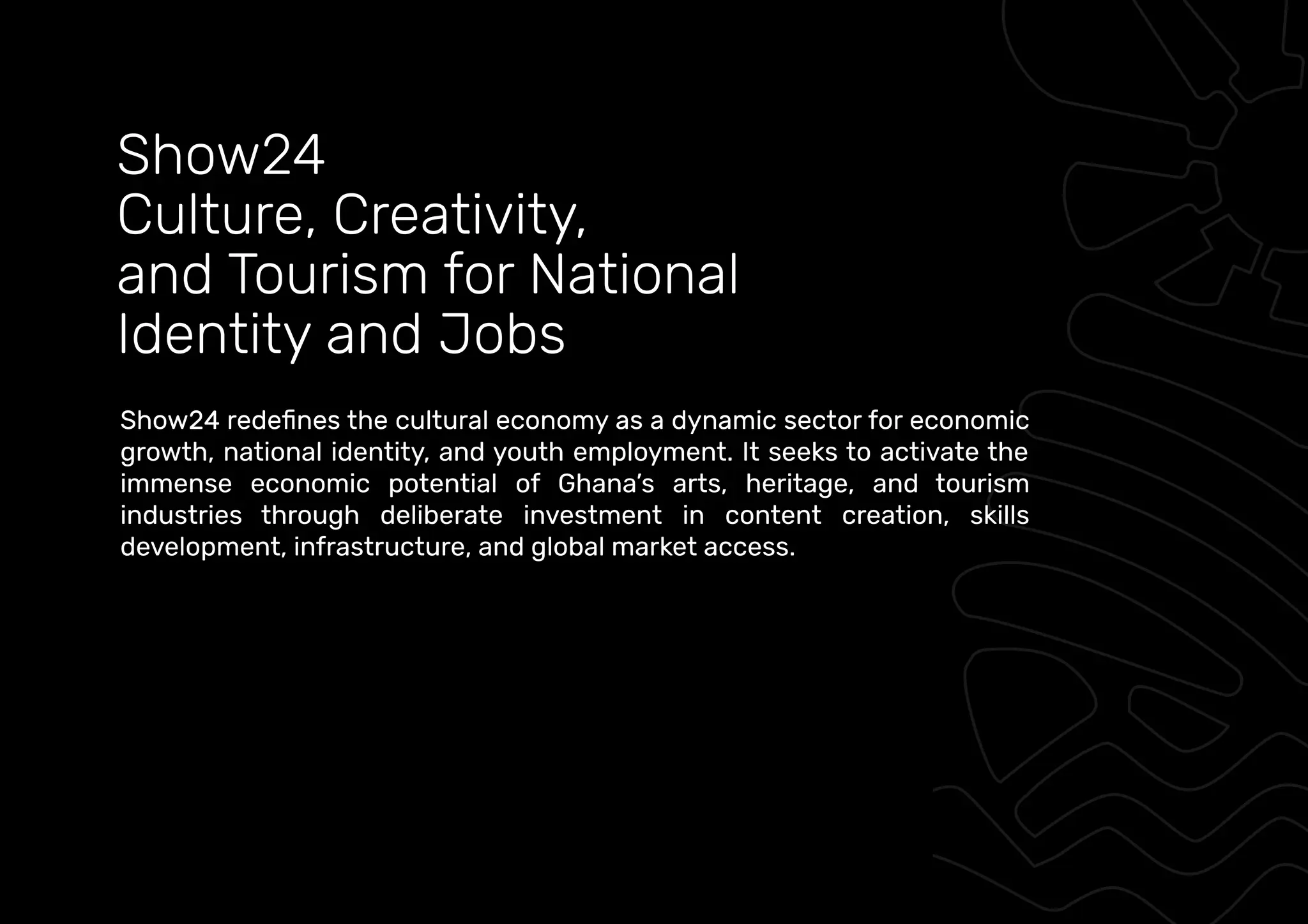 growth, national identity, and youth employment. It seeks to activate the
immense economic potential of Ghana’s arts, heritage, and tourism
industries through deliberate investment in content creation, skills
development, infrastructure, and global market access.
Show24
Culture, Creativity,
and Tourism for National
Identity and Jobs
 