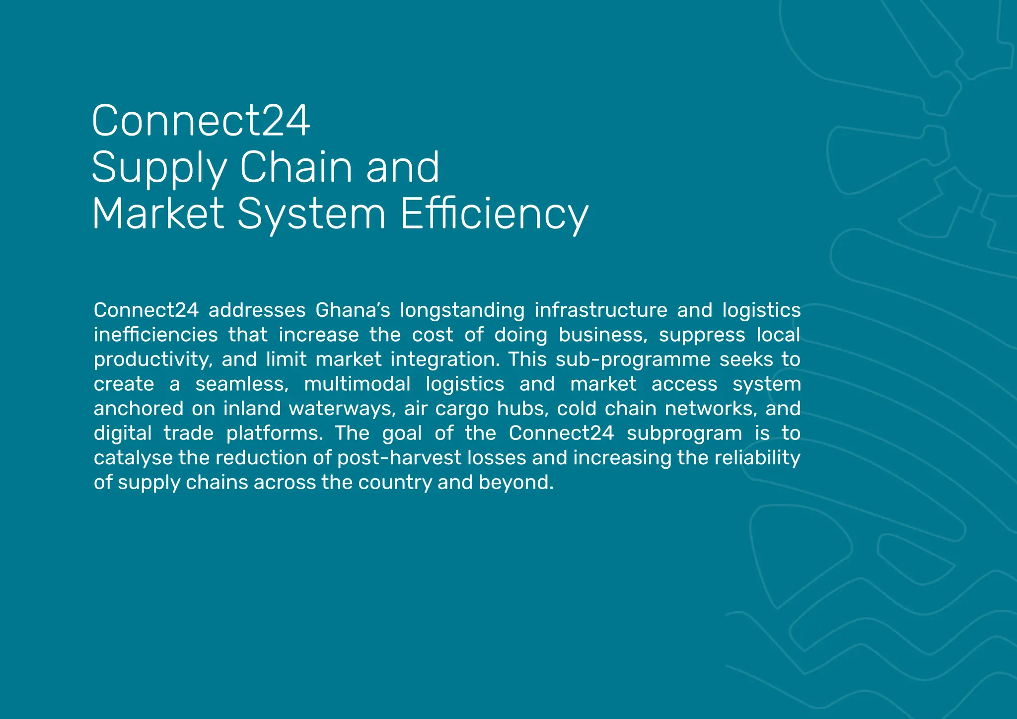 Connect24 addresses Ghana’s longstanding infrastructure and logistics
productivity, and limit market integration. This sub-programme seeks to
create a seamless, multimodal logistics and market access system
anchored on inland waterways, air cargo hubs, cold chain networks, and
digital trade platforms. The goal of the Connect24 subprogram is to
catalyse the reduction of post-harvest losses and increasing the reliability
of supply chains across the country and beyond.
Connect24
Supply Chain and
 