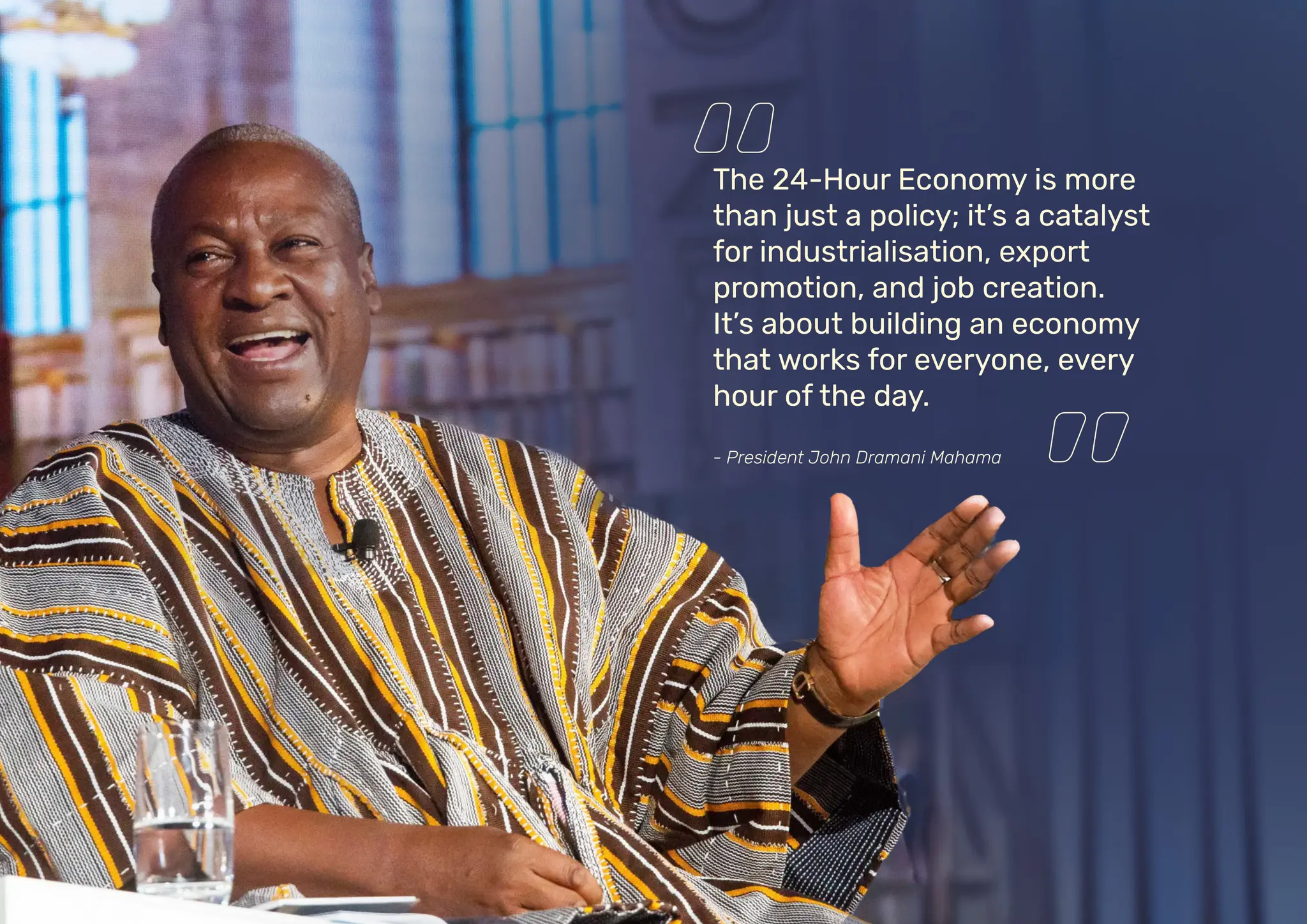 The 24-Hour Economy is more
than just a policy; it’s a catalyst
for industrialisation, export
promotion, and job creation.
It’s about building an economy
that works for everyone, every
hour of the day.
- President John Dramani Mahama
 
