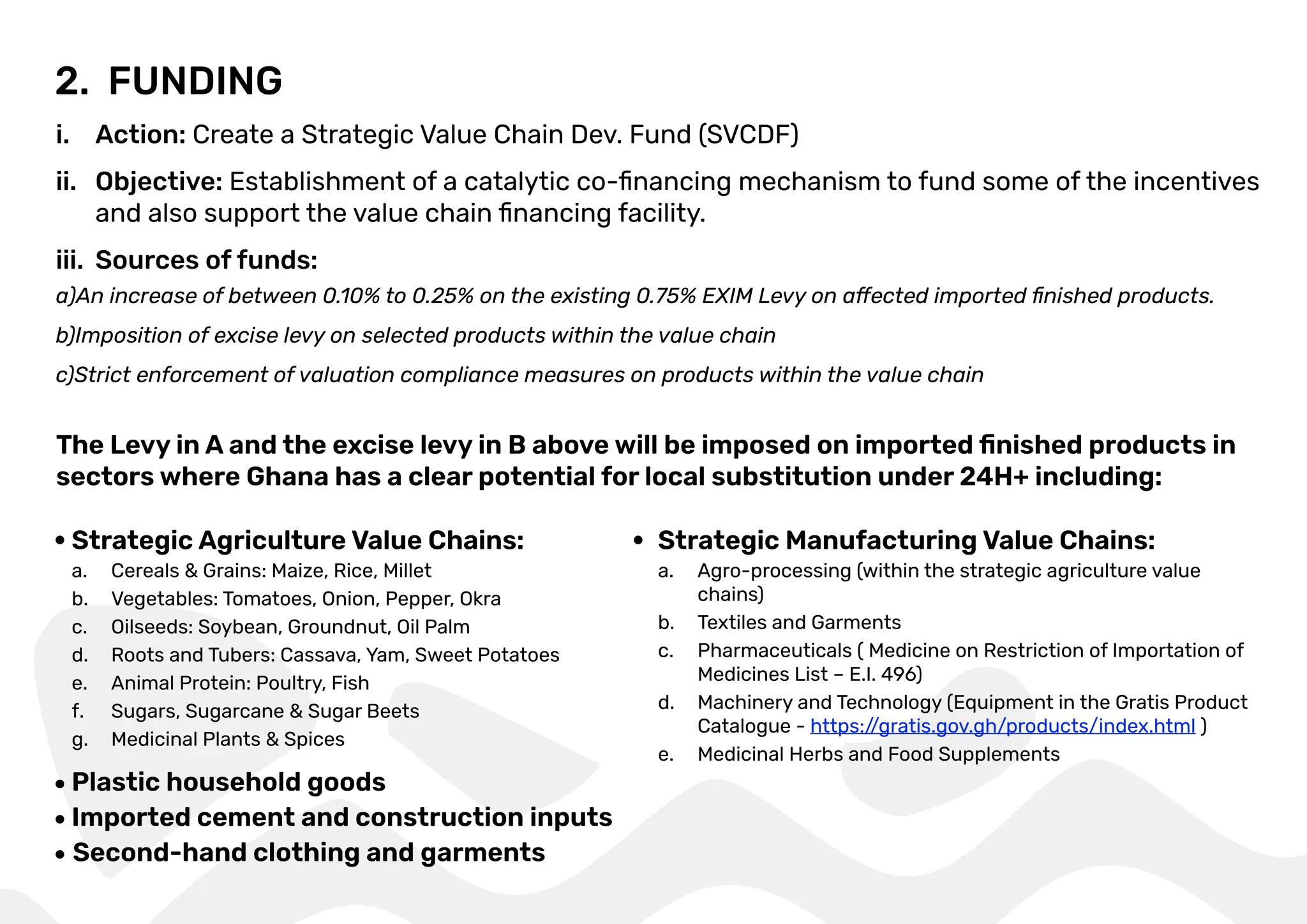 2. FUNDING
i. Action: Create a Strategic Value Chain Dev. Fund (SVCDF)
ii. Objective: Establishment of a catalytic co-ﬁnancing mechanism to fund some of the incentives
and also support the value chain ﬁnancing facility.
iii. Sources of funds:
The Levy in A and the excise levy in B above will be imposed on imported ﬁnished products in
sectors where Ghana has a clear potential for local substitution under 24H+ including:
a)An increase of between 0.10% to 0.25% on the existing 0.75% EXIM Levy on affected imported ﬁnished products.
b)Imposition of excise levy on selected products within the value chain
c)Strict enforcement of valuation compliance measures on products within the value chain
Strategic Agriculture Value Chains:
a. Cereals & Grains: Maize, Rice, Millet
b. Vegetables: Tomatoes, Onion, Pepper, Okra
c. Oilseeds: Soybean, Groundnut, Oil Palm
d. Roots and Tubers: Cassava, Yam, Sweet Potatoes
e. Animal Protein: Poultry, Fish
f. Sugars, Sugarcane & Sugar Beets
g. Medicinal Plants & Spices
Plastic household goods
Second-hand clothing and garments
Imported cement and construction inputs
Strategic Manufacturing Value Chains:
a. Agro-processing (within the strategic agriculture value
chains)
b. Textiles and Garments
c. Pharmaceuticals ( Medicine on Restriction of Importation of
Medicines List – E.I. 496)
d. Machinery and Technology (Equipment in the Gratis Product
Catalogue - https:/
/gratis.gov.gh/products/index.html )
e. Medicinal Herbs and Food Supplements
 