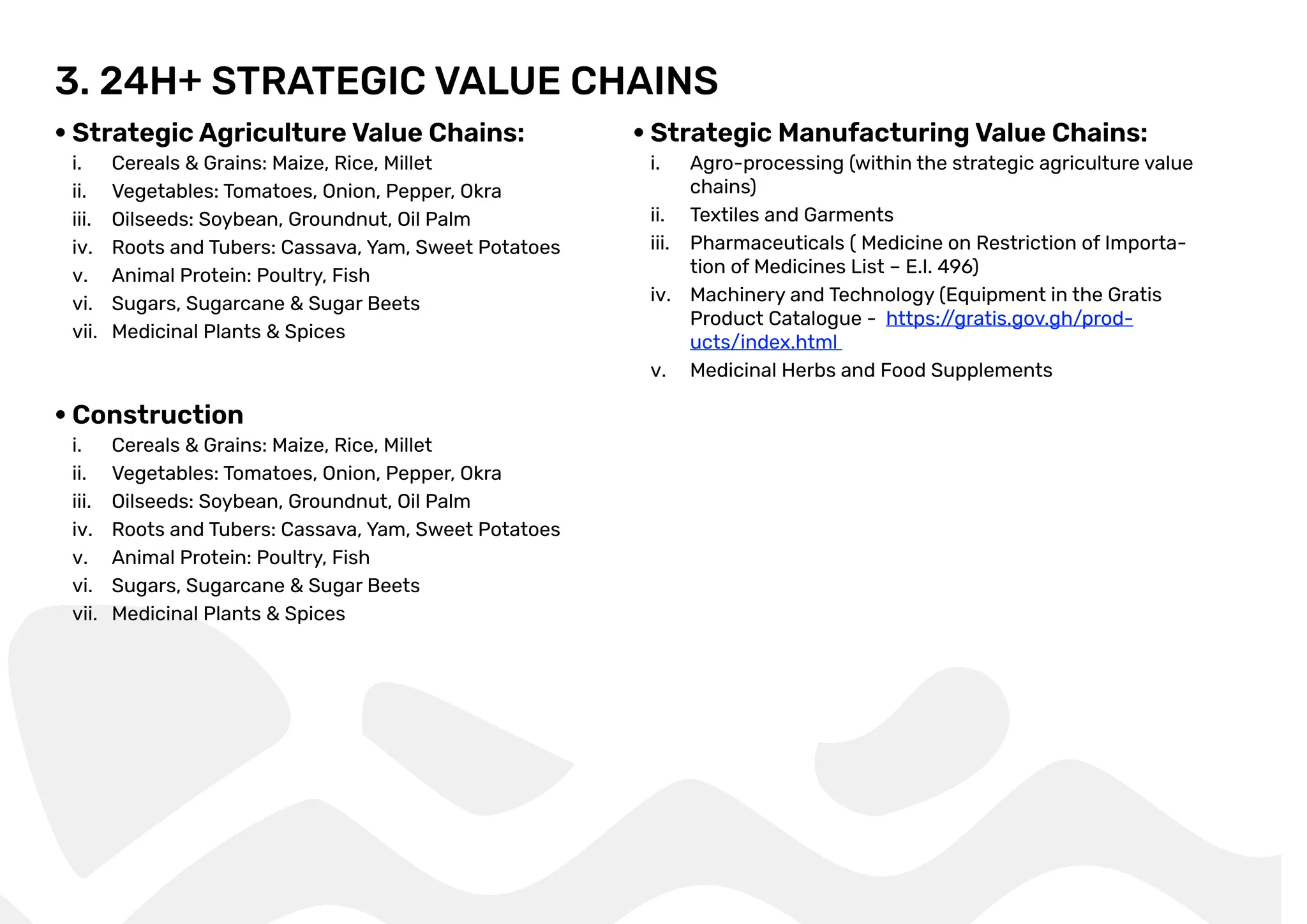 3. 24H+ STRATEGIC VALUE CHAINS
Strategic Agriculture Value Chains:
i. Cereals & Grains: Maize, Rice, Millet
ii. Vegetables: Tomatoes, Onion, Pepper, Okra
iii. Oilseeds: Soybean, Groundnut, Oil Palm
iv. Roots and Tubers: Cassava, Yam, Sweet Potatoes
v. Animal Protein: Poultry, Fish
vi. Sugars, Sugarcane & Sugar Beets
vii. Medicinal Plants & Spices
Construction
i. Cereals & Grains: Maize, Rice, Millet
ii. Vegetables: Tomatoes, Onion, Pepper, Okra
iii. Oilseeds: Soybean, Groundnut, Oil Palm
iv. Roots and Tubers: Cassava, Yam, Sweet Potatoes
v. Animal Protein: Poultry, Fish
vi. Sugars, Sugarcane & Sugar Beets
vii. Medicinal Plants & Spices
Strategic Manufacturing Value Chains:
i. Agro-processing (within the strategic agriculture value
chains)
ii. Textiles and Garments
iii. Pharmaceuticals ( Medicine on Restriction of Importa-
tion of Medicines List – E.I. 496)
iv. Machinery and Technology (Equipment in the Gratis
Product Catalogue - https:/
/gratis.gov.gh/prod-
ucts/index.html
v. Medicinal Herbs and Food Supplements
 