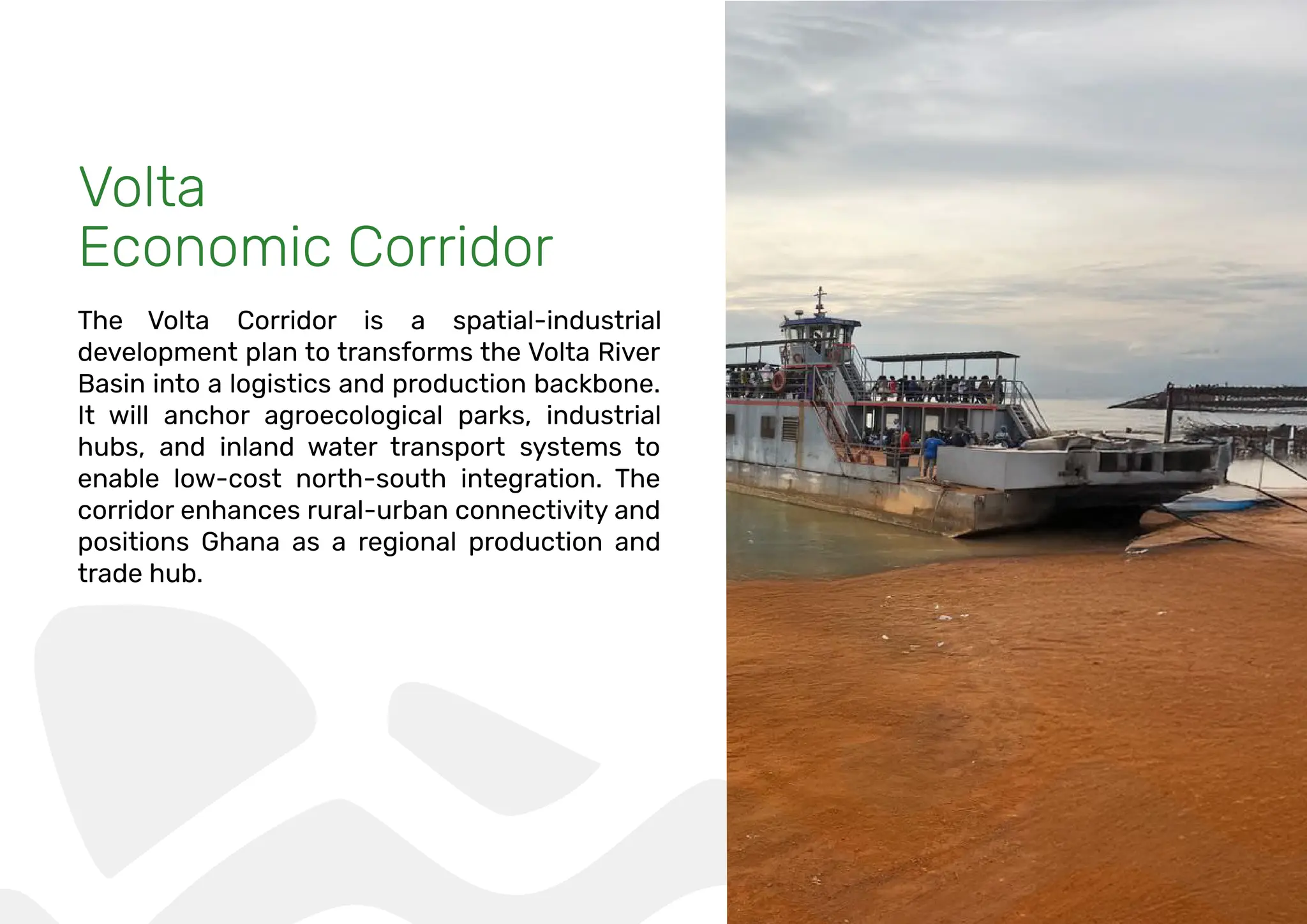 Volta
Economic Corridor
The Volta Corridor is a spatial-industrial
development plan to transforms the Volta River
Basin into a logistics and production backbone.
It will anchor agroecological parks, industrial
hubs, and inland water transport systems to
enable low-cost north-south integration. The
corridor enhances rural-urban connectivity and
positions Ghana as a regional production and
trade hub.
 