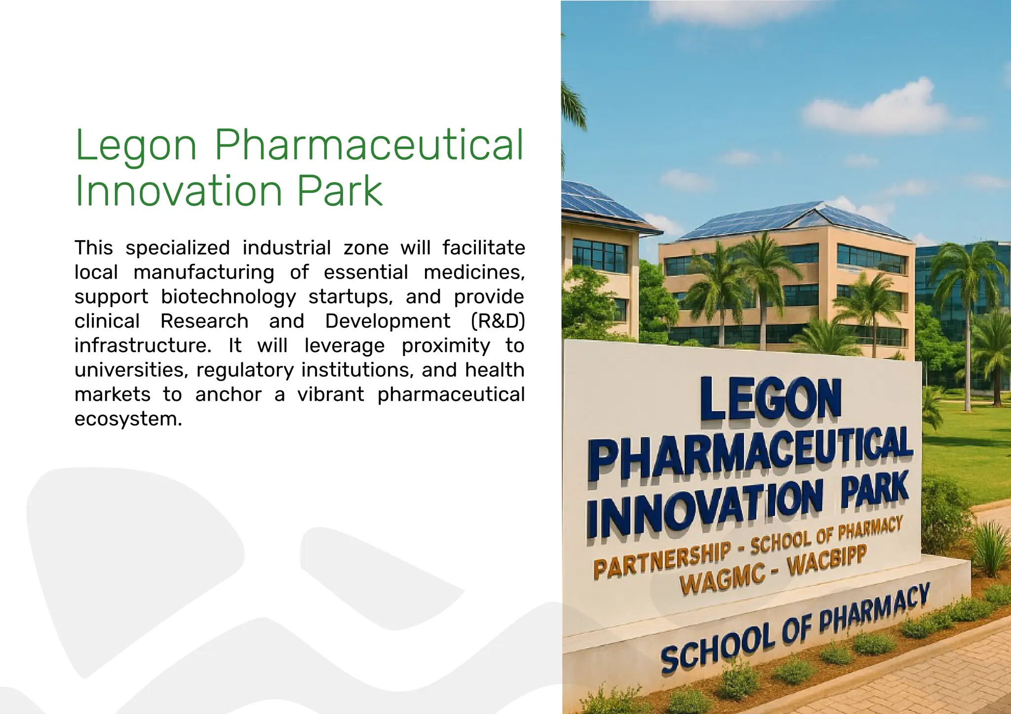 Legon Pharmaceutical
Innovation Park
This specialized industrial zone will facilitate
local manufacturing of essential medicines,
support biotechnology startups, and provide
clinical Research and Development (R&D)
infrastructure. It will leverage proximity to
universities, regulatory institutions, and health
markets to anchor a vibrant pharmaceutical
ecosystem.
 