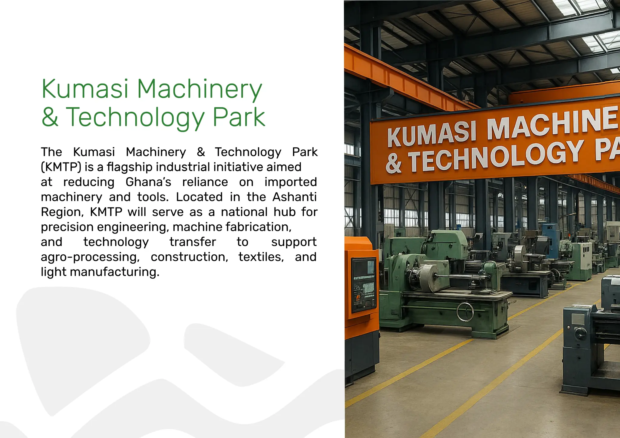 Kumasi Machinery
& Technology Park
The Kumasi Machinery & Technology Park
at reducing Ghana’s reliance on imported
machinery and tools. Located in the Ashanti
Region, KMTP will serve as a national hub for
precision engineering, machine fabrication,
and technology transfer to support
agro-processing, construction, textiles, and
light manufacturing.
 