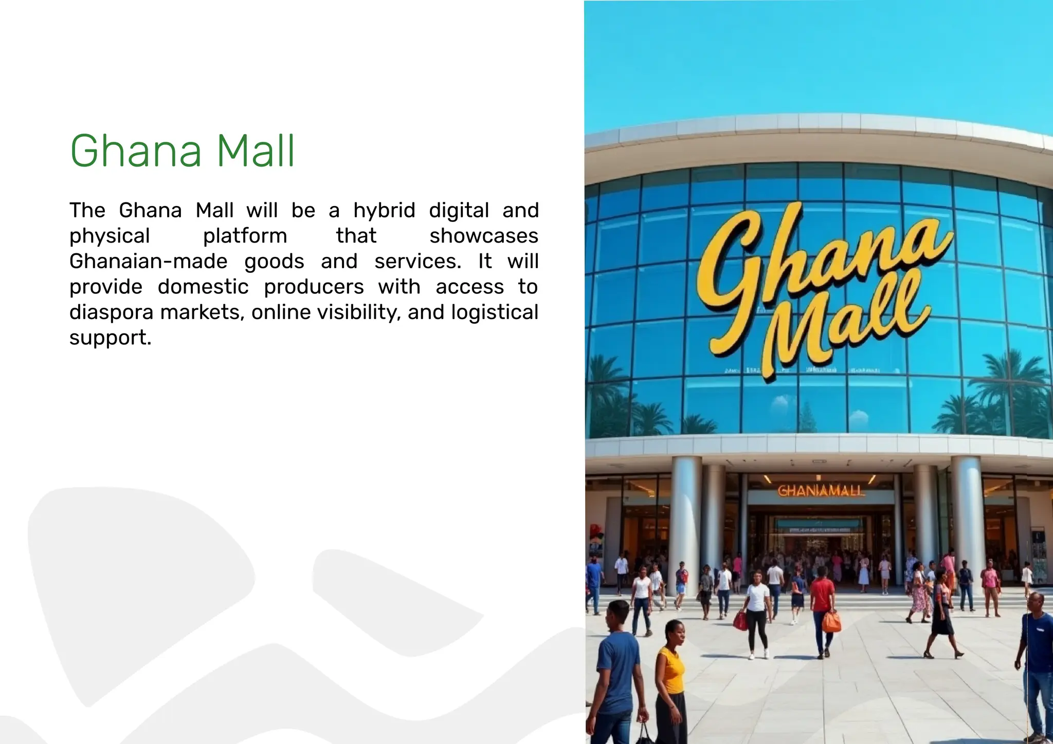 Ghana Mall
The Ghana Mall will be a hybrid digital and
physical platform that showcases
Ghanaian-made goods and services. It will
provide domestic producers with access to
diaspora markets, online visibility, and logistical
support.
 