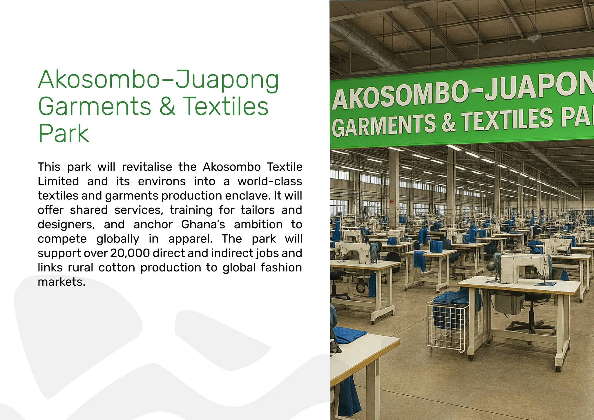Akosombo–Juapong
Garments & Textiles
Park
This park will revitalise the Akosombo Textile
Limited and its environs into a world-class
textiles and garments production enclave. It will
designers, and anchor Ghana’s ambition to
compete globally in apparel. The park will
support over 20,000 direct and indirect jobs and
links rural cotton production to global fashion
markets.
 