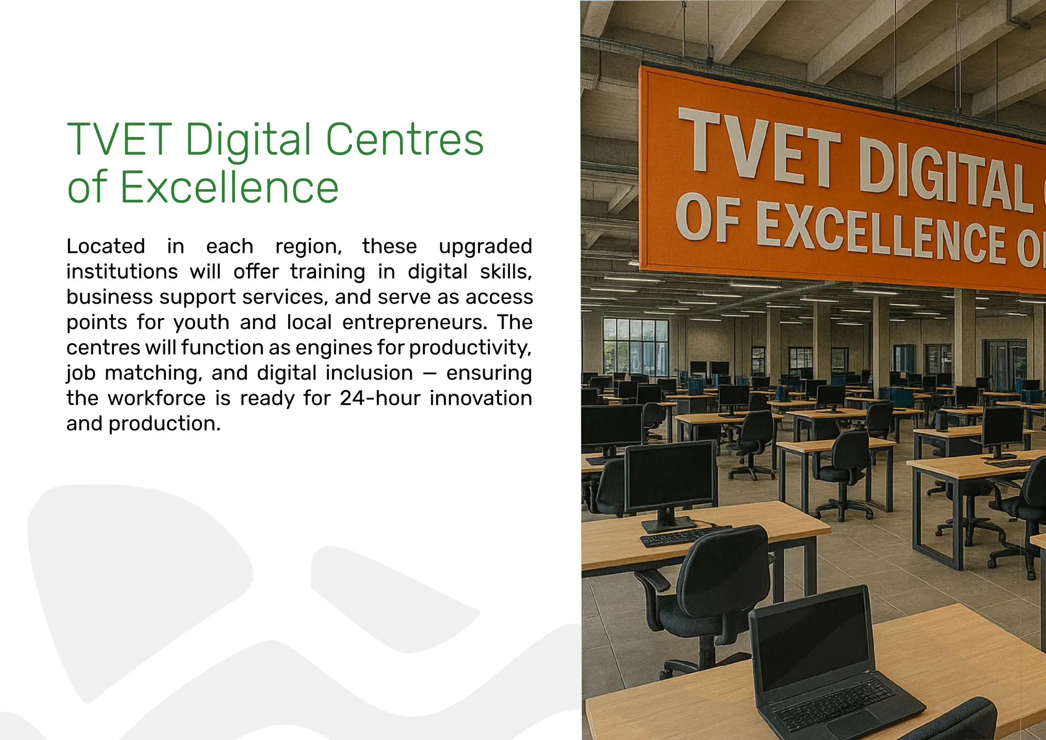 TVET Digital Centres
of Excellence
Located in each region, these upgraded
business support services, and serve as access
points for youth and local entrepreneurs. The
centres will function as engines for productivity,
job matching, and digital inclusion — ensuring
the workforce is ready for 24-hour innovation
and production.
 