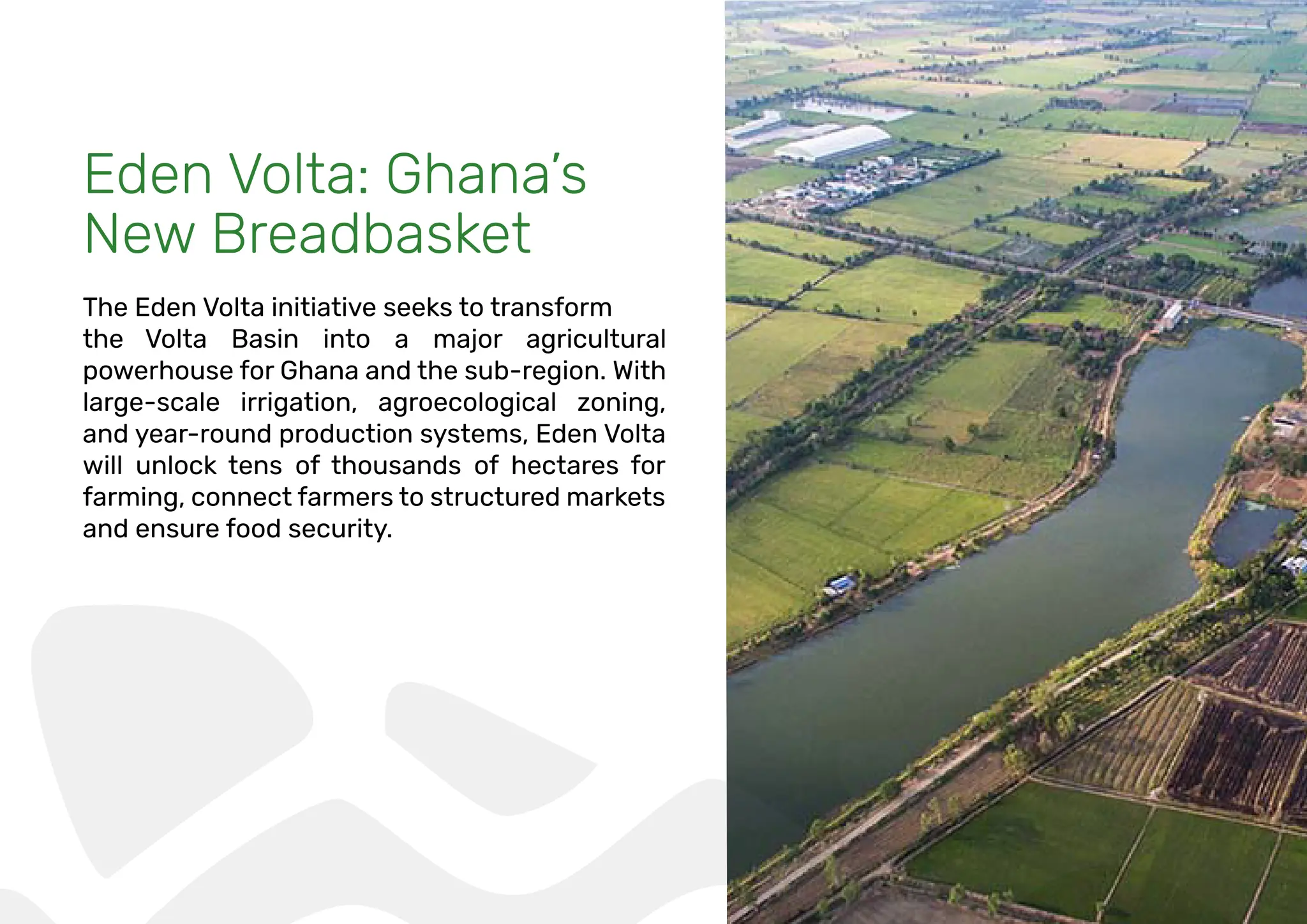 Eden Volta: Ghana’s
New Breadbasket
The Eden Volta initiative seeks to transform
the Volta Basin into a major agricultural
powerhouse for Ghana and the sub-region. With
large-scale irrigation, agroecological zoning,
and year-round production systems, Eden Volta
will unlock tens of thousands of hectares for
farming, connect farmers to structured markets
and ensure food security.
 