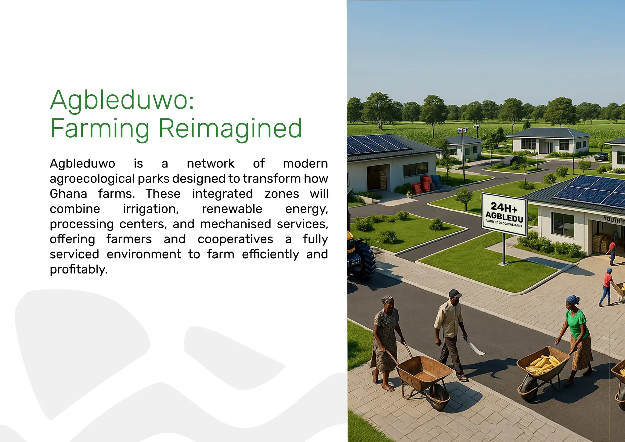 Agbleduwo:
Farming Reimagined
Agbleduwo is a network of modern
agroecological parks designed to transform how
Ghana farms. These integrated zones will
combine irrigation, renewable energy,
processing centers, and mechanised services,
 